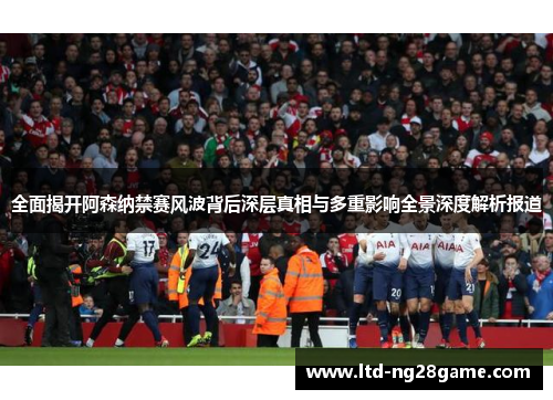 全面揭开阿森纳禁赛风波背后深层真相与多重影响全景深度解析报道