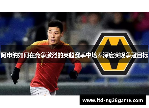 阿申纳如何在竞争激烈的英超赛季中培养深度实现争冠目标